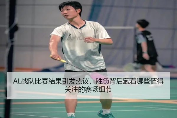 AL战队比赛结果引发热议，胜负背后藏着哪些值得关注的赛场细节