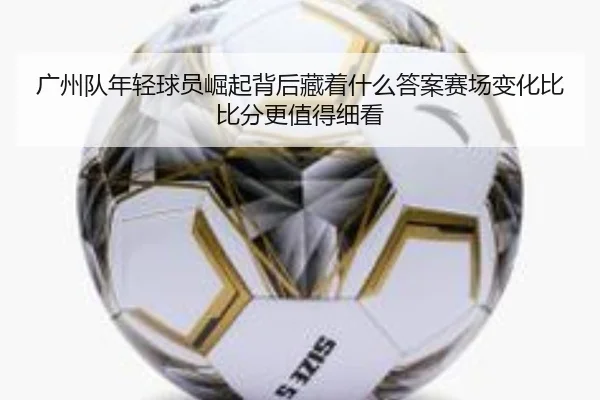 广州队年轻球员崛起背后藏着什么答案赛场变化比比分更值得细看